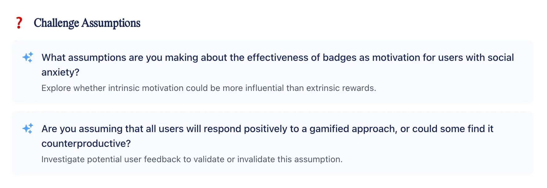 Challenge Assumptions: What assumptions are you making about the effectiveness of badges as motivation for users with social anxiety?  Explore whether intrinsic motivation could be more influential than extrinsic rewards.  Are you assuming that all users will respond positively to a gamified approach, or could some find it counterproductive?  Investigate potential user feedback to validate or invalidate this assumption.